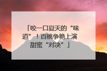 咬一口夏天的“味道”！百桃争艳上演甜蜜“对决”